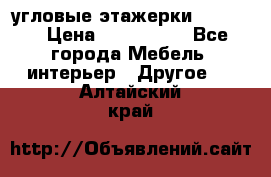 угловые этажерки700-1400 › Цена ­ 700-1400 - Все города Мебель, интерьер » Другое   . Алтайский край